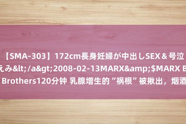 【SMA-303】172cm長身妊婦が中出しSEX＆号泣アナル姦 安藤えみ</a>2008-02-13MARX&$MARX Brothers120分钟 乳腺增生的“祸根”被揪出，烟酒上榜，望望你中招了吗？