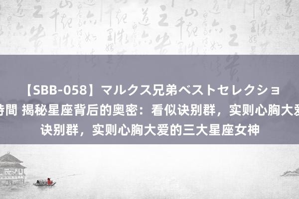 【SBB-058】マルクス兄弟ベストセレクション50タイトル4時間 揭秘星座背后的奥密：看似诀别群，实则心胸大爱的三大星座女神