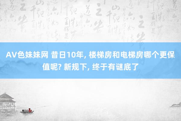 AV色妹妹网 昔日10年， 楼梯房和电梯房哪个更保值呢? 新规下， 终于有谜底了