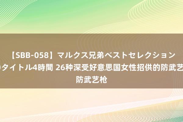 【SBB-058】マルクス兄弟ベストセレクション50タイトル4時間 26种深受好意思国女性招供的防武艺枪