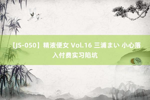 【JS-050】精液便女 Vol.16 三浦まい 小心落入付费实习陷坑