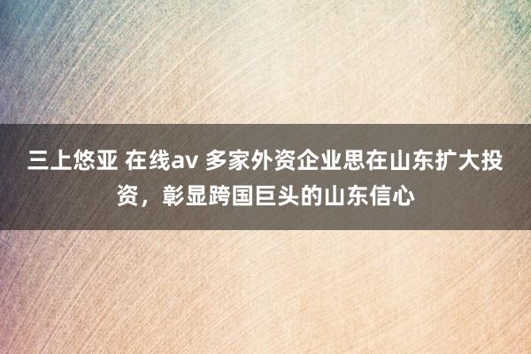 三上悠亚 在线av 多家外资企业思在山东扩大投资，彰显跨国巨头的山东信心