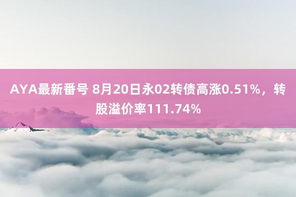 AYA最新番号 8月20日永02转债高涨0.51%，转股溢价率111.74%