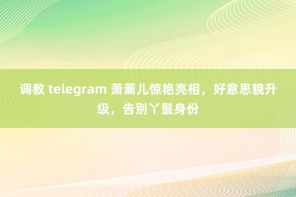 调教 telegram 萧薰儿惊艳亮相，好意思貌升级，告别丫鬟身份