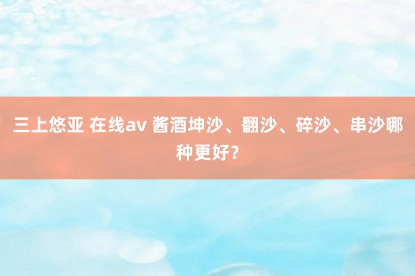 三上悠亚 在线av 酱酒坤沙、翻沙、碎沙、串沙哪种更好？