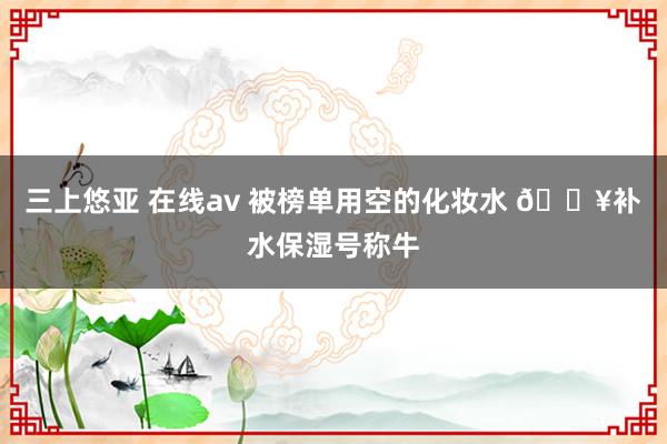 三上悠亚 在线av 被榜单用空的化妆水 ?补水保湿号称牛