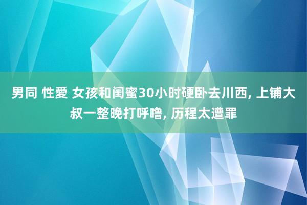 男同 性愛 女孩和闺蜜30小时硬卧去川西， 上铺大叔一整晚打呼噜， 历程太遭罪