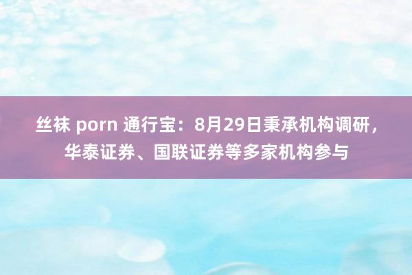 丝袜 porn 通行宝：8月29日秉承机构调研，华泰证券、国联证券等多家机构参与