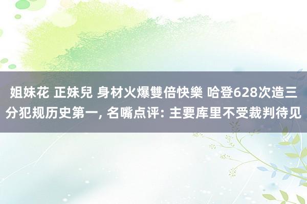 姐妹花 正妹兒 身材火爆雙倍快樂 哈登628次造三分犯规历史第一， 名嘴点评: 主要库里不受裁判待见