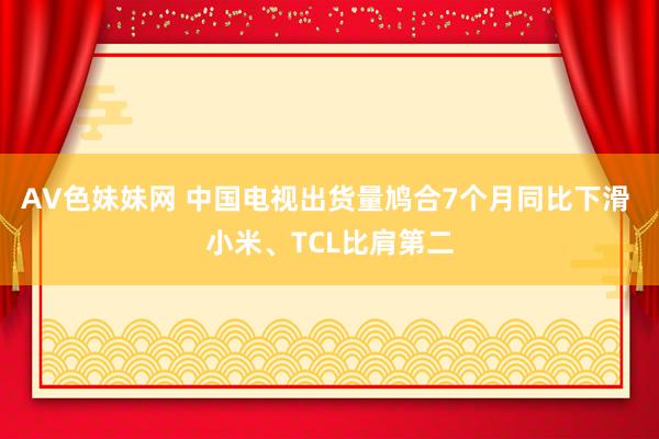 AV色妹妹网 中国电视出货量鸠合7个月同比下滑 小米、TCL比肩第二