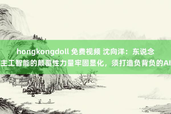 hongkongdoll 免费视频 沈向洋：东说念主工智能的颠覆性力量牢固显化，须打造负背负的AI