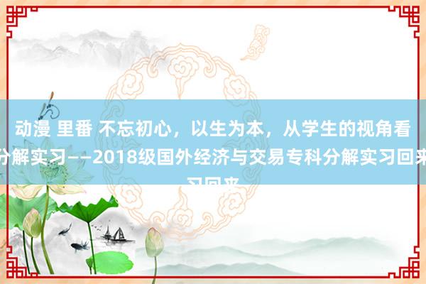 动漫 里番 不忘初心，以生为本，从学生的视角看分解实习——2018级国外经济与交易专科分解实习回来