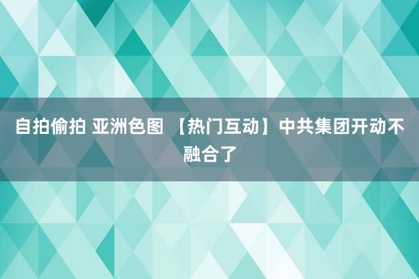 自拍偷拍 亚洲色图 【热门互动】中共集团开动不融合了