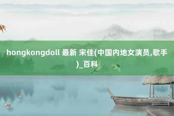 hongkongdoll 最新 宋佳(中国内地女演员，歌手)_百科