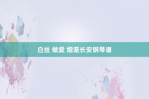 白丝 做爱 烟笼长安钢琴谱