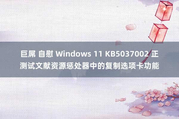 巨屌 自慰 Windows 11 KB5037002 正测试文献资源惩处器中的复制选项卡功能